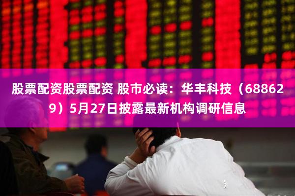 股票配资股票配资 股市必读：华丰科技（688629）5月27日披露最新机构调研信息