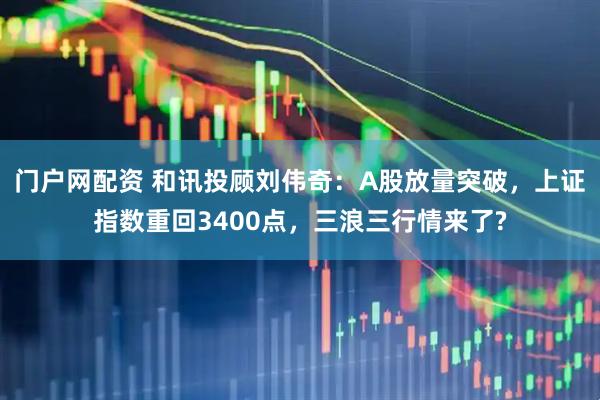 门户网配资 和讯投顾刘伟奇：A股放量突破，上证指数重回3400点，三浪三行情来了?