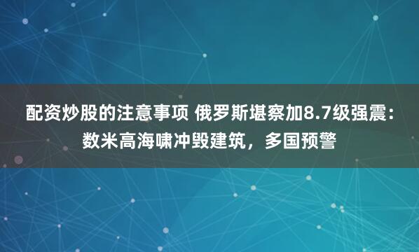配资炒股的注意事项 俄罗斯堪察加8.7级强震：数米高海啸冲毁建筑，多国预警