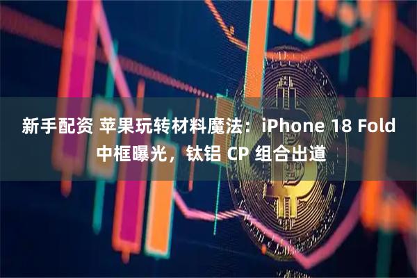 新手配资 苹果玩转材料魔法：iPhone 18 Fold 中框曝光，钛铝 CP 组合出道