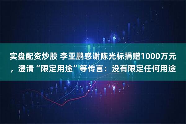 实盘配资炒股 李亚鹏感谢陈光标捐赠1000万元，澄清“限定用途”等传言：没有限定任何用途