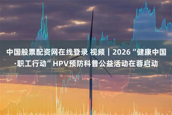 中国股票配资网在线登录 视频｜2026“健康中国·职工行动”HPV预防科普公益活动在蓉启动