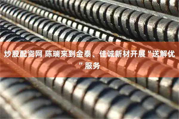 炒股配资网 陈瑞来到金泰、佳诚新材开展“送解优”服务