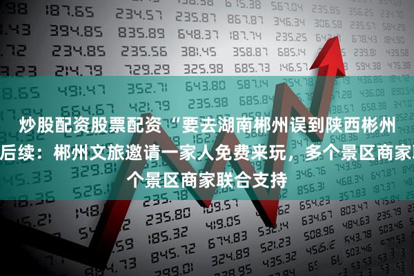 炒股配资股票配资 “要去湖南郴州误到陕西彬州”迎暖心后续：郴州文旅邀请一家人免费来玩，多个景区商家联合支持