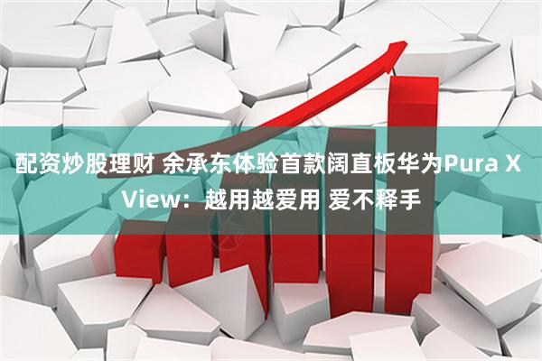 配资炒股理财 余承东体验首款阔直板华为Pura X View：越用越爱用 爱不释手